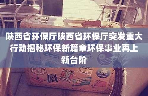 陕西省环保厅陕西省环保厅突发重大行动揭秘环保新篇章环保事业再上新台阶