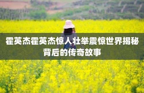 霍英杰霍英杰惊人壮举震惊世界揭秘背后的传奇故事
