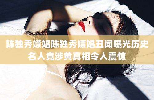 陈独秀嫖娼陈独秀嫖娼丑闻曝光历史名人竟涉黄真相令人震惊