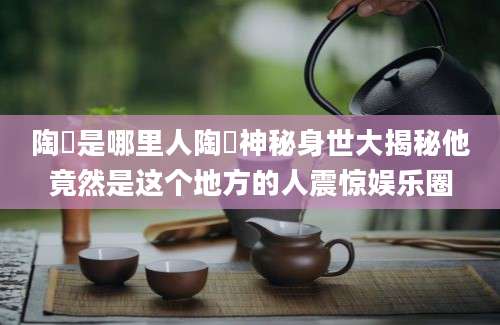 陶喆是哪里人陶喆神秘身世大揭秘他竟然是这个地方的人震惊娱乐圈