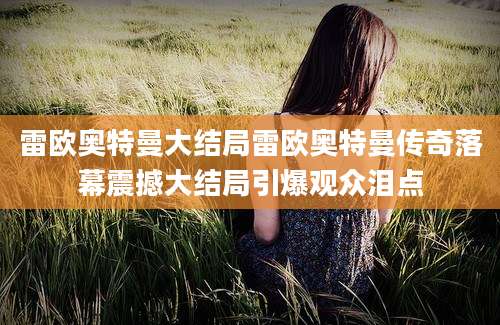 雷欧奥特曼大结局雷欧奥特曼传奇落幕震撼大结局引爆观众泪点