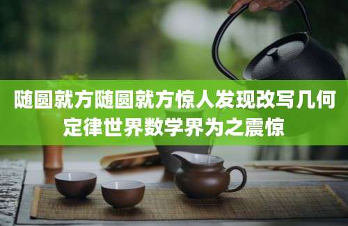 随圆就方随圆就方惊人发现改写几何定律世界数学界为之震惊