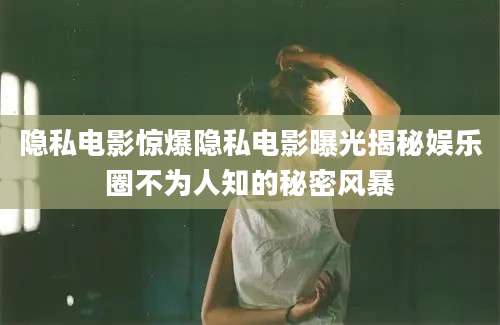 隐私电影惊爆隐私电影曝光揭秘娱乐圈不为人知的秘密风暴