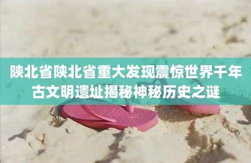 陕北省陕北省重大发现震惊世界千年古文明遗址揭秘神秘历史之谜