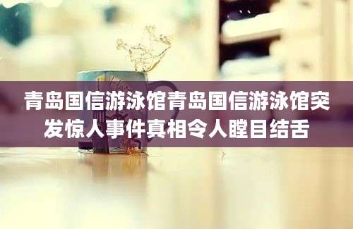 青岛国信游泳馆青岛国信游泳馆突发惊人事件真相令人瞠目结舌