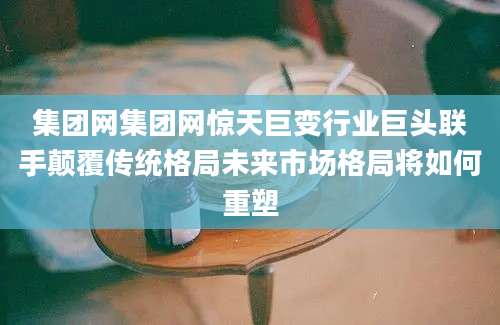 集团网集团网惊天巨变行业巨头联手颠覆传统格局未来市场格局将如何重塑