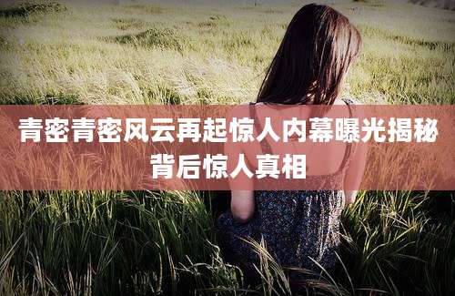 青密青密风云再起惊人内幕曝光揭秘背后惊人真相