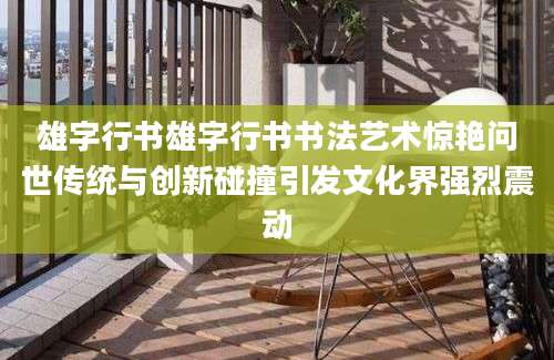 雄字行书雄字行书书法艺术惊艳问世传统与创新碰撞引发文化界强烈震动