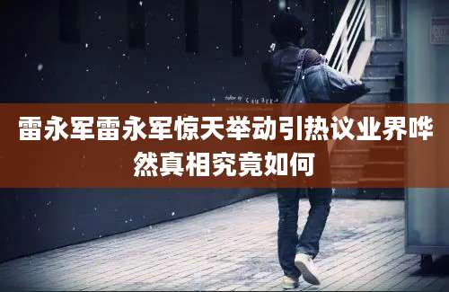 雷永军雷永军惊天举动引热议业界哗然真相究竟如何