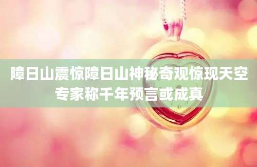 障日山震惊障日山神秘奇观惊现天空专家称千年预言或成真