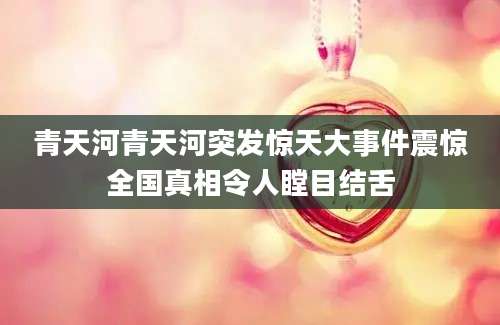 青天河青天河突发惊天大事件震惊全国真相令人瞠目结舌