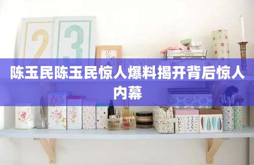 陈玉民陈玉民惊人爆料揭开背后惊人内幕