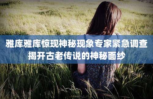 雅库雅库惊现神秘现象专家紧急调查揭开古老传说的神秘面纱