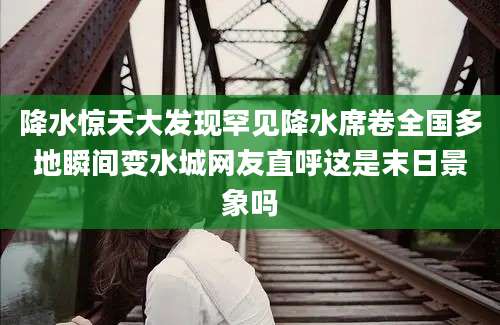 降水惊天大发现罕见降水席卷全国多地瞬间变水城网友直呼这是末日景象吗
