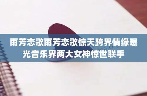 雨芳恋歌雨芳恋歌惊天跨界情缘曝光音乐界两大女神惊世联手