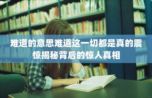 难道的意思难道这一切都是真的震惊揭秘背后的惊人真相