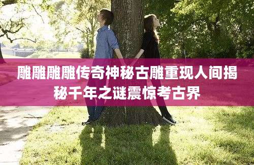 雕雕雕雕传奇神秘古雕重现人间揭秘千年之谜震惊考古界