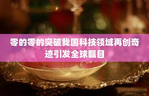 零的零的突破我国科技领域再创奇迹引发全球瞩目
