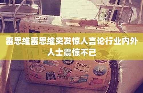雷思维雷思维突发惊人言论行业内外人士震惊不已