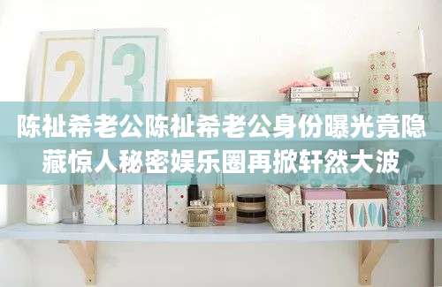 陈祉希老公陈祉希老公身份曝光竟隐藏惊人秘密娱乐圈再掀轩然大波