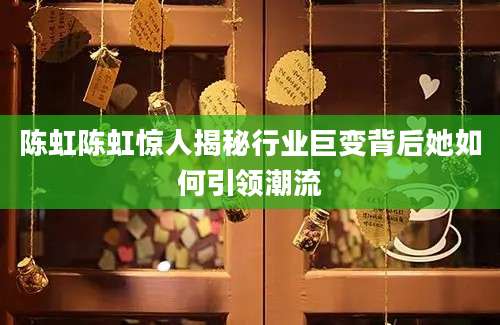 陈虹陈虹惊人揭秘行业巨变背后她如何引领潮流