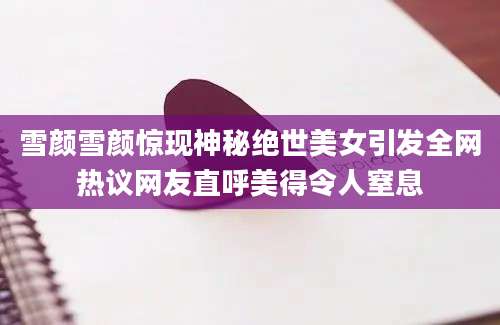 雪颜雪颜惊现神秘绝世美女引发全网热议网友直呼美得令人窒息