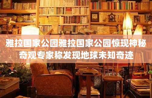 雅拉国家公园雅拉国家公园惊现神秘奇观专家称发现地球未知奇迹