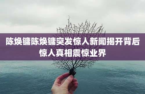 陈焕镛陈焕镛突发惊人新闻揭开背后惊人真相震惊业界