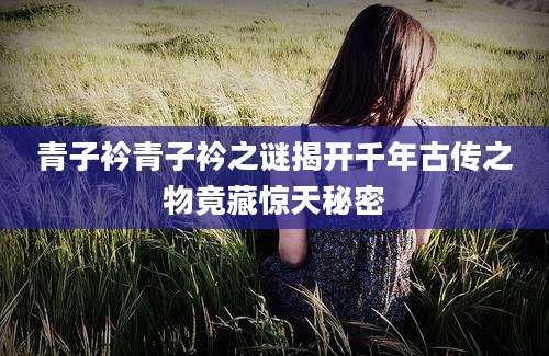 青子衿青子衿之谜揭开千年古传之物竟藏惊天秘密