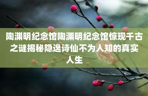 陶渊明纪念馆陶渊明纪念馆惊现千古之谜揭秘隐逸诗仙不为人知的真实人生