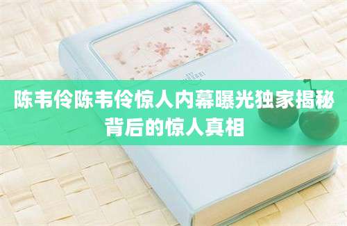 陈韦伶陈韦伶惊人内幕曝光独家揭秘背后的惊人真相