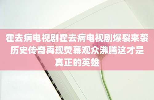 霍去病电视剧霍去病电视剧爆裂来袭历史传奇再现荧幕观众沸腾这才是真正的英雄