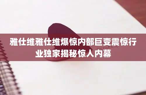 雅仕维雅仕维爆惊内部巨变震惊行业独家揭秘惊人内幕