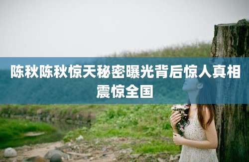 陈秋陈秋惊天秘密曝光背后惊人真相震惊全国
