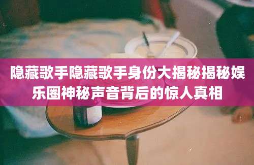 隐藏歌手隐藏歌手身份大揭秘揭秘娱乐圈神秘声音背后的惊人真相