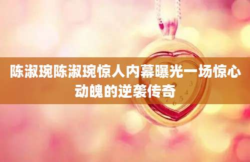 陈淑琬陈淑琬惊人内幕曝光一场惊心动魄的逆袭传奇