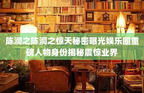 陈润之陈润之惊天秘密曝光娱乐圈重磅人物身份揭秘震惊业界