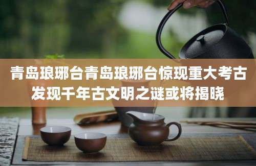 青岛琅琊台青岛琅琊台惊现重大考古发现千年古文明之谜或将揭晓