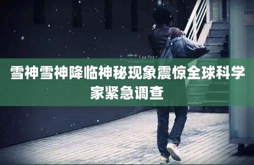 雪神雪神降临神秘现象震惊全球科学家紧急调查
