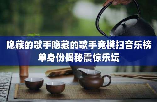 隐藏的歌手隐藏的歌手竟横扫音乐榜单身份揭秘震惊乐坛