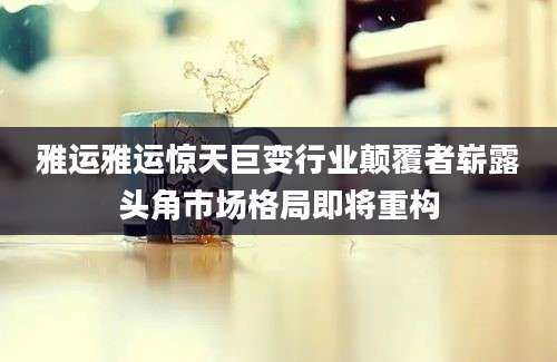 雅运雅运惊天巨变行业颠覆者崭露头角市场格局即将重构