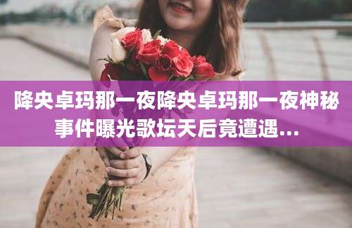 降央卓玛那一夜降央卓玛那一夜神秘事件曝光歌坛天后竟遭遇...