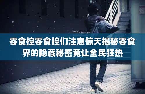 零食控零食控们注意惊天揭秘零食界的隐藏秘密竟让全民狂热