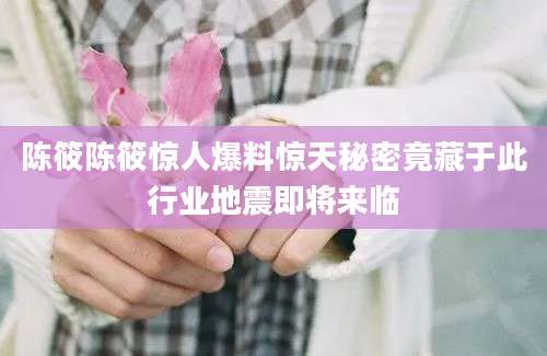 陈筱陈筱惊人爆料惊天秘密竟藏于此行业地震即将来临