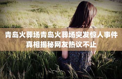 青岛火葬场青岛火葬场突发惊人事件真相揭秘网友热议不止