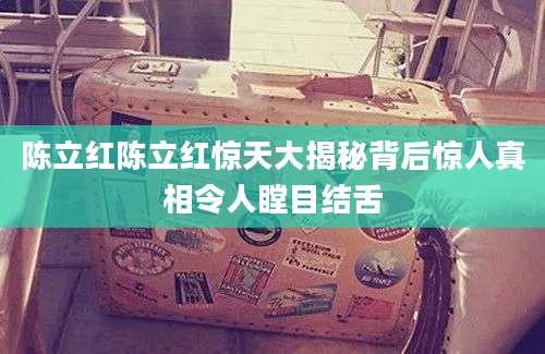 陈立红陈立红惊天大揭秘背后惊人真相令人瞠目结舌