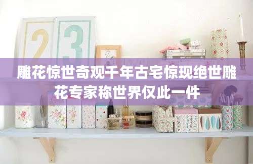 雕花惊世奇观千年古宅惊现绝世雕花专家称世界仅此一件