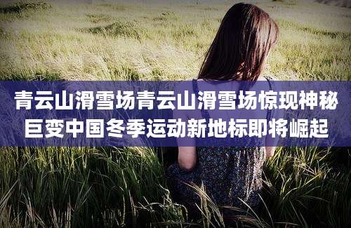青云山滑雪场青云山滑雪场惊现神秘巨变中国冬季运动新地标即将崛起