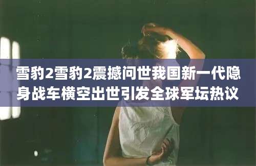雪豹2雪豹2震撼问世我国新一代隐身战车横空出世引发全球军坛热议