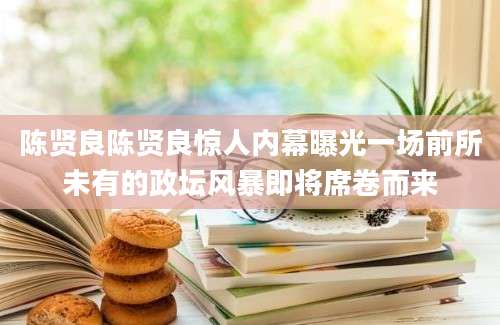 陈贤良陈贤良惊人内幕曝光一场前所未有的政坛风暴即将席卷而来
